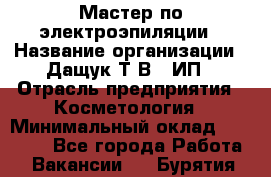 Мастер по электроэпиляции › Название организации ­ Дащук Т.В., ИП › Отрасль предприятия ­ Косметология › Минимальный оклад ­ 20 000 - Все города Работа » Вакансии   . Бурятия респ.